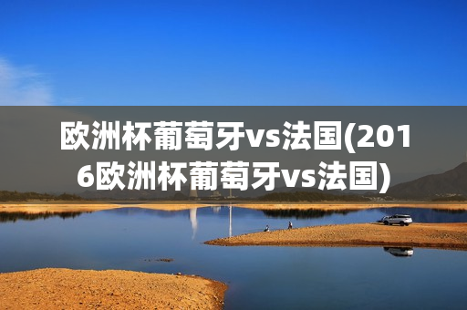 欧洲杯葡萄牙vs法国(2016欧洲杯葡萄牙vs法国)